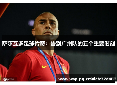 萨尔瓦多足球传奇：告别广州队的五个重要时刻