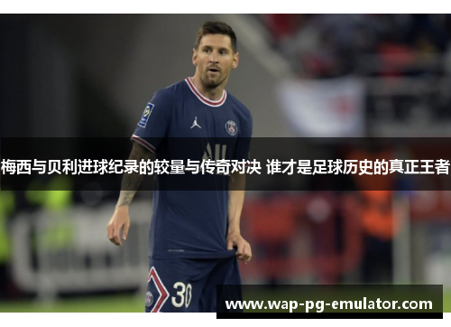 梅西与贝利进球纪录的较量与传奇对决 谁才是足球历史的真正王者