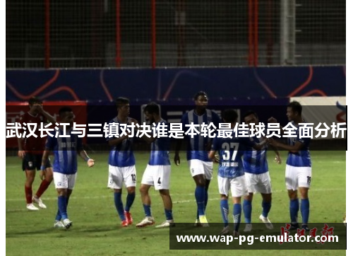 武汉长江与三镇对决谁是本轮最佳球员全面分析