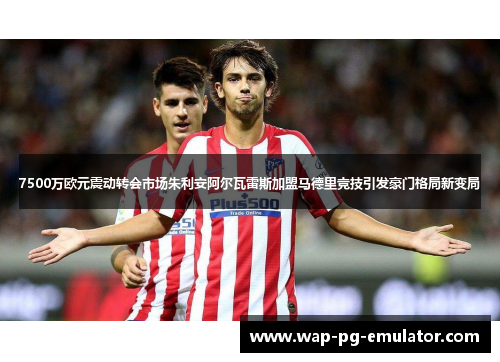 7500万欧元震动转会市场朱利安阿尔瓦雷斯加盟马德里竞技引发豪门格局新变局