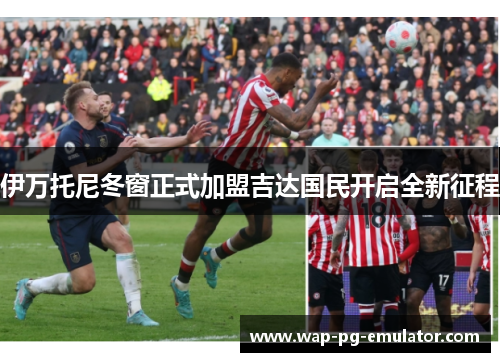 伊万托尼冬窗正式加盟吉达国民开启全新征程