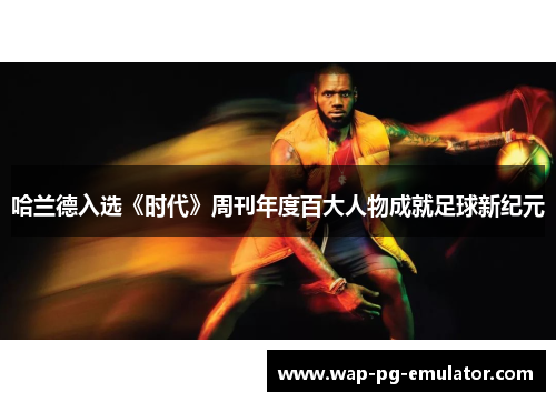 哈兰德入选《时代》周刊年度百大人物成就足球新纪元